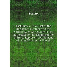 

Книга East Sussex, 1832. List of the Registered Electors with the Votes of Such As Actually Polled at the Election for Knights of the Shire, to Repres