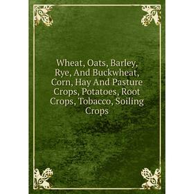 

Книга Wheat, Oats, Barley, Rye, And Buckwheat, Corn, Hay And Pasture Crops, Potatoes, Root Crops, Tobacco, Soiling Crops