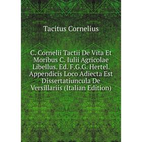 

Книга C. Cornelii Tactii De Vita Et Moribus C. Iulii Agricolae Libellus. Ed. F.G.G. Hertel. Appendicis Loco Adiecta Est Dissertatiuncula De Versillari