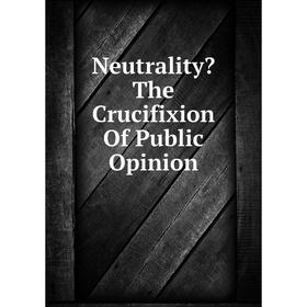 

Книга Neutrality The Crucifixion Of Public Opinion