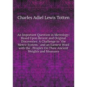 

Книга An Important Question in Metrology: Based Upon Recent and Original Discoveries: A Challenge to the Metric System. and an Earnest Word with the.