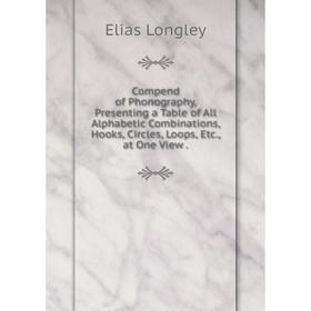 

Книга Compend of Phonography, Presenting a Table of All Alphabetic Combinations, Hooks, Circles, Loops, Etc., at One View. Elias Longley