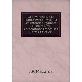 

Книга La Revanche De La France Par Le Travail Et Les Intérèts Organisés: Histoire Des Corporations Françaises D'arts Et Métiers