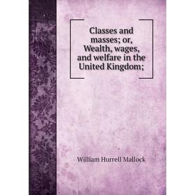 

Книга Classes and masses; or, Wealth, wages, and welfare in the United Kingdom;. W. H. Mallock