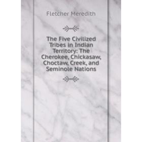

Книга The Five Civilized Tribes in Indian Territory: The Cherokee, Chickasaw, Choctaw, Creek, and Seminole Nations