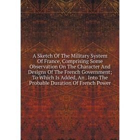 

Книга A Sketch Of The Military System Of France, Comprising Some Observation On The Character And Designs Of The French Government; To Which Is Added,