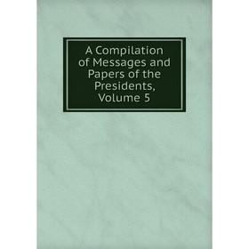

Книга A Compilation of Messages and Papers of the Presidents, Volume 5
