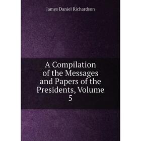 

Книга A Compilation of the Messages and Papers of the Presidents, Volume 5