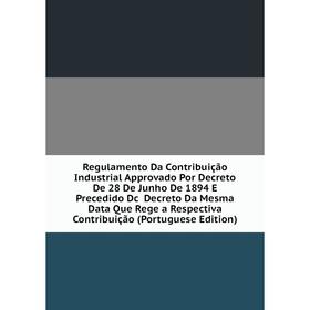 

Книга Regulamento Da Contribuição Industrial Approvado Por Decreto De 28 De Junho De 1894 E Precedido Dc Decreto Da Mesma Data Que Rege a Respectiva C