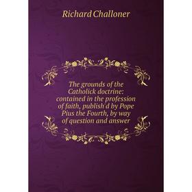 

Книга The grounds of the Catholick doctrine: contained in the profession of faith, publish'd by Pope Pius the Fourth, by way of question and answer