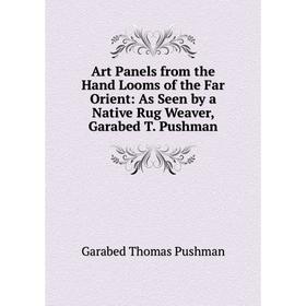 

Книга Art Panels from the Hand Looms of the Far Orient: As Seen by a Native Rug Weaver, Garabed T. Pushman