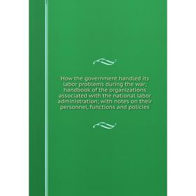

Книга How the government handled its labor problems during the war; handbook of the organizations associated with the national labor administration; w