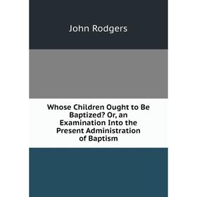 

Книга Whose Children Ought to Be Baptized Or, an Examination Into the Present Administration of Baptism