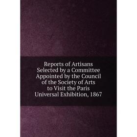 

Книга Reports of Artisans Selected by a Committee Appointed by the Council of the Society of Arts to Visit the Paris Universal Exhibition, 1867