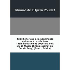 

Книга Récit historique des événements qui se sont passés dans l'administration de l'Opera la nuit du 13 février 1820: (assasinat du Duc de Berry) (Fre