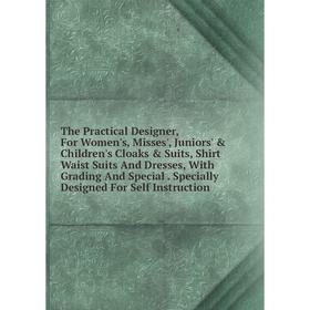 

Книга The Practical Designer, For Women's, Misses', Juniors' Children's Cloaks Suits, Shirt Waist Suits And Dresses, With Grading And Special. Spe