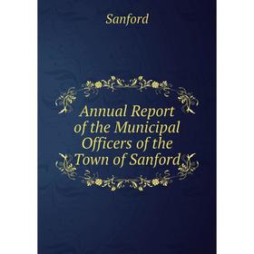 

Книга Annual Report of the Municipal Officers of the Town of Sanford