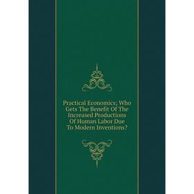 

Книга Practical Economics; Who Gets The Benefit Of The Increased Productions Of Human Labor Due To Modern Inventions