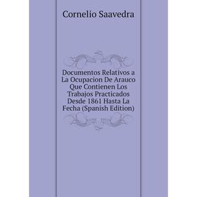 

Книга Documentos Relativos a La Ocupacion De Arauco Que Contienen Los Trabajos Practicados Desde 1861 Hasta La Fecha (Spanish Edition)