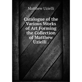 

Книга Catalogue of the Various Works of Art Forming the Collection of Matthew Uzielli.