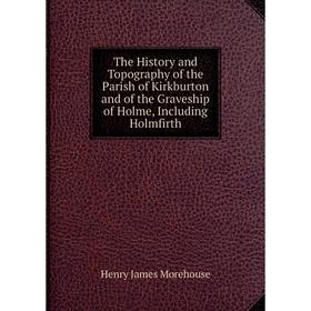 

Книга The History and Topography of the Parish of Kirkburton and of the Graveship of Holme, Including Holmfirth