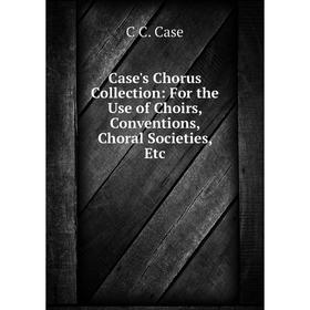 

Книга Case's Chorus Collection: For the Use of Choirs, Conventions, Choral Societies, Etc