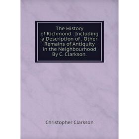 

Книга The History of Richmond. Including a Description of. Other Remains of Antiquity in the Neighbourhood By C. Clarkson.