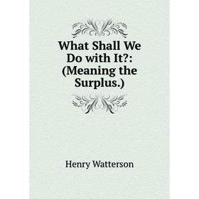 

Книга What Shall We Do with It: (Meaning the Surplus.)