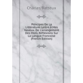 

Книга Principes De La Littérature: Lettre À Mes Neveux. De L'arrangement Des Mots. Réflexions Sur La Langue Francoise (French Edition)