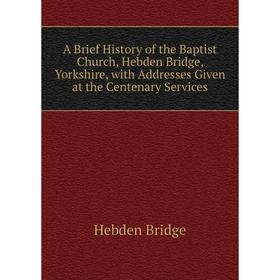 

Книга A Brief History of the Baptist Church, Hebden Bridge, Yorkshire, with Addresses Given at the Centenary Services