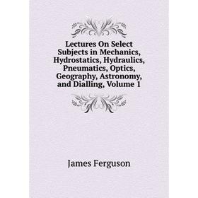 

Книга Lectures On Select Subjects in Mechanics, Hydrostatics, Hydraulics, Pneumatics, Optics, Geography, Astronomy, and Dialling, Volume 1