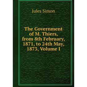 

Книга The Government of M. Thiers, from 8th February, 1871, to 24th May, 1873, Volume I