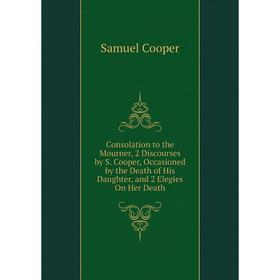 

Книга Consolation to the Mourner, 2 Discourses by S. Cooper, Occasioned by the Death of His Daughter, and 2 Elegies On Her Death