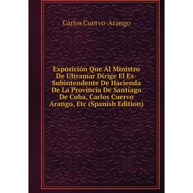 

Книга Exposición Que Al Ministro De Ultramar Dirige El Ex-Subintendente De Hacienda De La Provincia De Santiago De Cuba, Carlos Cuervo Arango, Etc