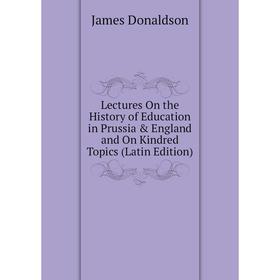 

Книга Lectures On the History of Education in Prussia & England and On Kindred Topics