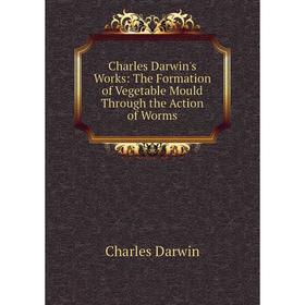 

Книга Charles Darwin's Works: The Formation of Vegetable Mould Through the Action of Worms