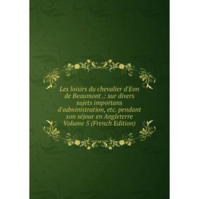 

Книга Les loisirs du chevalier d'Eon de Beaumont: sur divers sujets importans d'administration pendant son séjour en Angleterre Volume 5