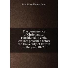 

Книга The permanence of Christianity: considered in eight lectures preached before the University of Oxford in the year 1872.
