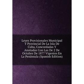 

Книга Leyes Provisionales Municipal Y Provincial De La Isla De Cuba, Concordadas Y Anotadas Con Las De 2 De Octubre De 1877 Vigentes En La Península (