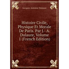 

Книга Histoire Civile, Physique Et Morale De Paris. Par J.- A. Dulaure, Volume 1 (French Edition)