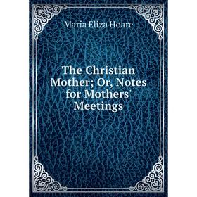 

Книга The Christian Mother; Or, Notes for Mothers' Meetings. Maria Eliza Hoare