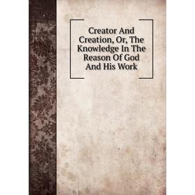 

Книга Creator And Creation, Or, The Knowledge In The Reason Of God And His Work