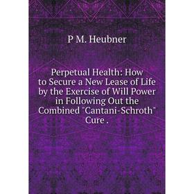 

Книга Perpetual Health: How to Secure a New Lease of Life by the Exercise of Will Power in Following Out the Combined Cantani-Schroth Cure.. P M. Heub