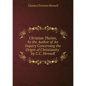 

Книга Christian Theism, by the Author of 'An Inquiry Concerning the Origin of Christianity'. by C.C. Hennell. Charles Christian Hennell