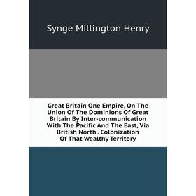 

Книга Great Britain One Empire, On The Union Of The Dominions Of Great Britain By Inter-communication With The Pacific And The East, Via British North