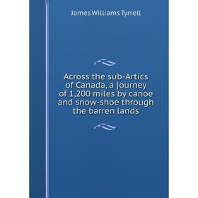 

Книга Across the sub-Artics of Canada, a journey of 1,200 miles by canoe and snow-shoe through the barren lands. James Williams Tyrrell