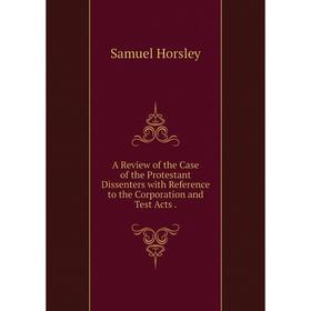 

Книга A Review of the Case of the Protestant Dissenters with Reference to the Corporation and Test Acts.. Samuel Horsley