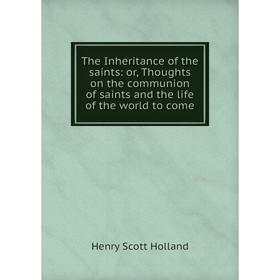 

Книга The Inheritance of the saints: or, Thoughts on the communion of saints and the life of the world to come. Henry Scott Holland