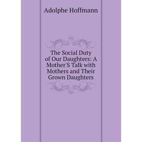 

Книга The Social Duty of Our Daughters: A Mother'S Talk with Mothers and Their Grown Daughters. Adolphe Hoffmann