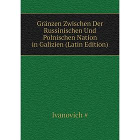 

Книга Gränzen Zwischen Der Russinischen Und Polnischen Nation in Galizien (Latin Edition). Ivanovich